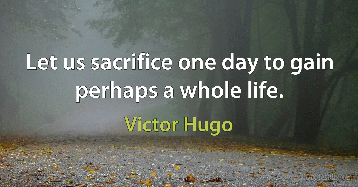 Let us sacrifice one day to gain perhaps a whole life. (Victor Hugo)