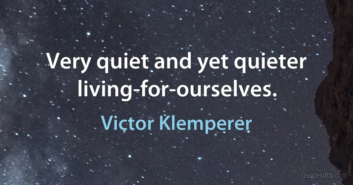 Very quiet and yet quieter living-for-ourselves. (Victor Klemperer)