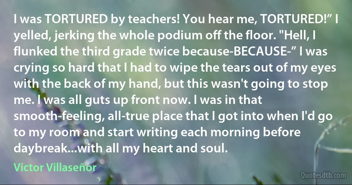 I was TORTURED by teachers! You hear me, TORTURED!” I yelled, jerking the whole podium off the floor. "Hell, I flunked the third grade twice because-BECAUSE-” I was crying so hard that I had to wipe the tears out of my eyes with the back of my hand, but this wasn't going to stop me. I was all guts up front now. I was in that smooth-feeling, all-true place that I got into when I'd go to my room and start writing each morning before daybreak...with all my heart and soul. (Victor Villaseñor)