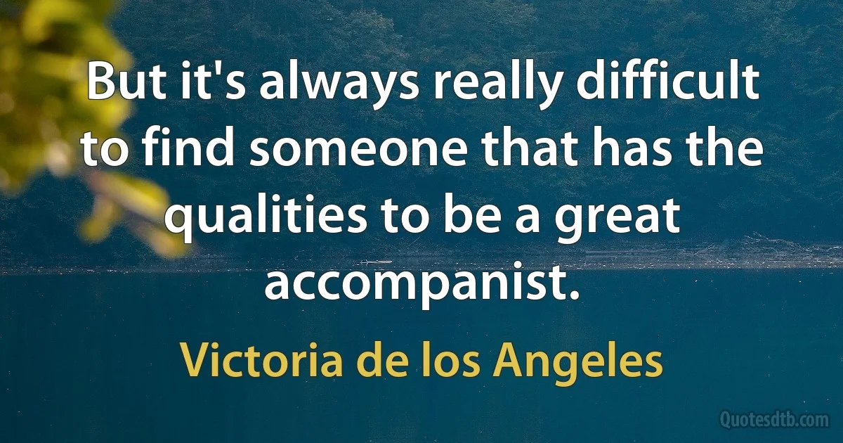 But it's always really difficult to find someone that has the qualities to be a great accompanist. (Victoria de los Angeles)