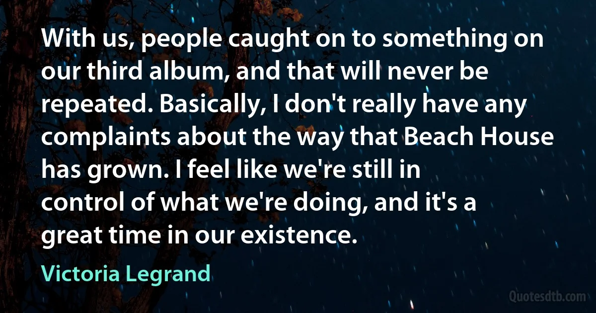 With us, people caught on to something on our third album, and that will never be repeated. Basically, I don't really have any complaints about the way that Beach House has grown. I feel like we're still in control of what we're doing, and it's a great time in our existence. (Victoria Legrand)