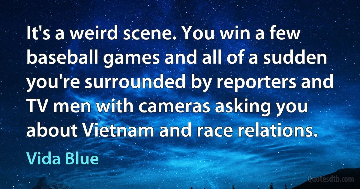 It's a weird scene. You win a few baseball games and all of a sudden you're surrounded by reporters and TV men with cameras asking you about Vietnam and race relations. (Vida Blue)