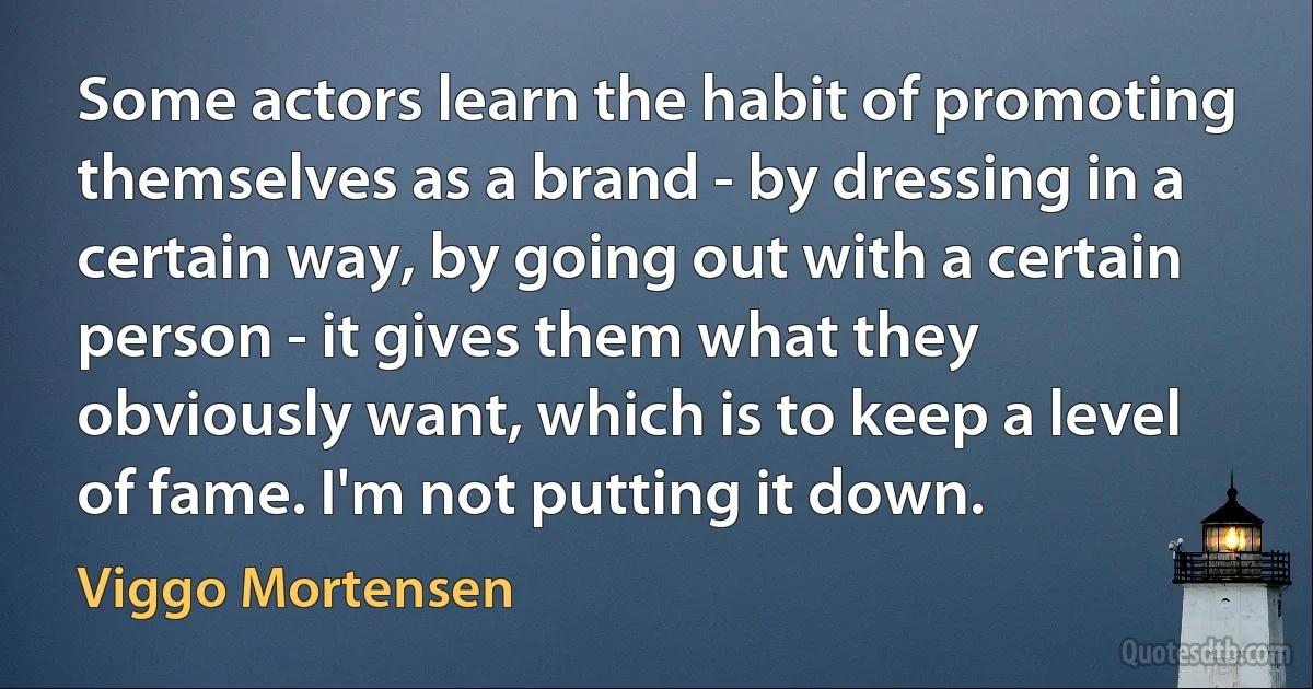 Some actors learn the habit of promoting themselves as a brand - by dressing in a certain way, by going out with a certain person - it gives them what they obviously want, which is to keep a level of fame. I'm not putting it down. (Viggo Mortensen)