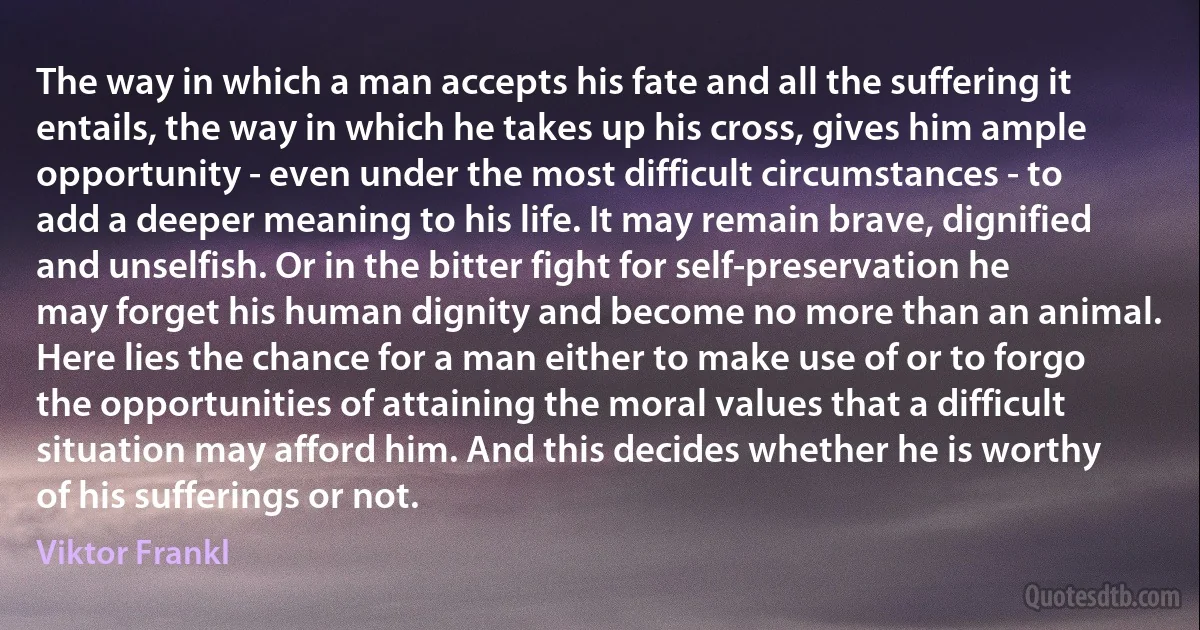 The way in which a man accepts his fate and all the suffering it entails, the way in which he takes up his cross, gives him ample opportunity - even under the most difficult circumstances - to add a deeper meaning to his life. It may remain brave, dignified and unselfish. Or in the bitter fight for self-preservation he may forget his human dignity and become no more than an animal. Here lies the chance for a man either to make use of or to forgo the opportunities of attaining the moral values that a difficult situation may afford him. And this decides whether he is worthy of his sufferings or not. (Viktor Frankl)