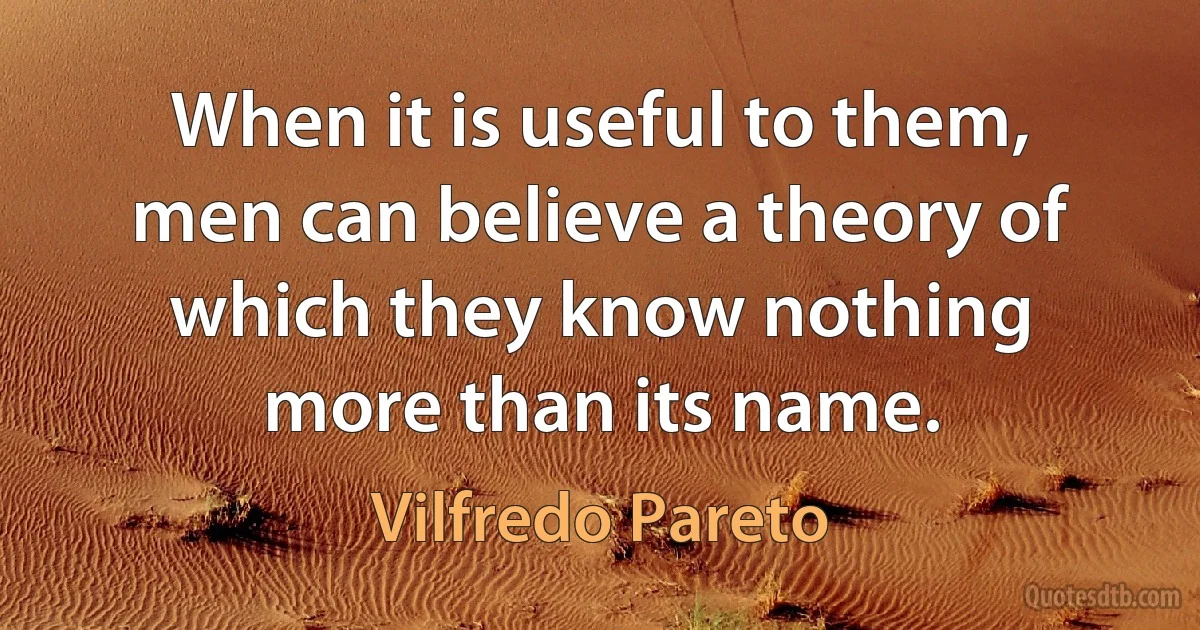 When it is useful to them, men can believe a theory of which they know nothing more than its name. (Vilfredo Pareto)