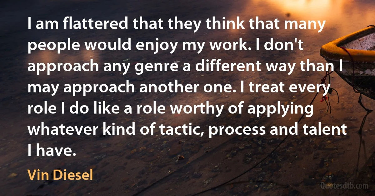 I am flattered that they think that many people would enjoy my work. I don't approach any genre a different way than I may approach another one. I treat every role I do like a role worthy of applying whatever kind of tactic, process and talent I have. (Vin Diesel)