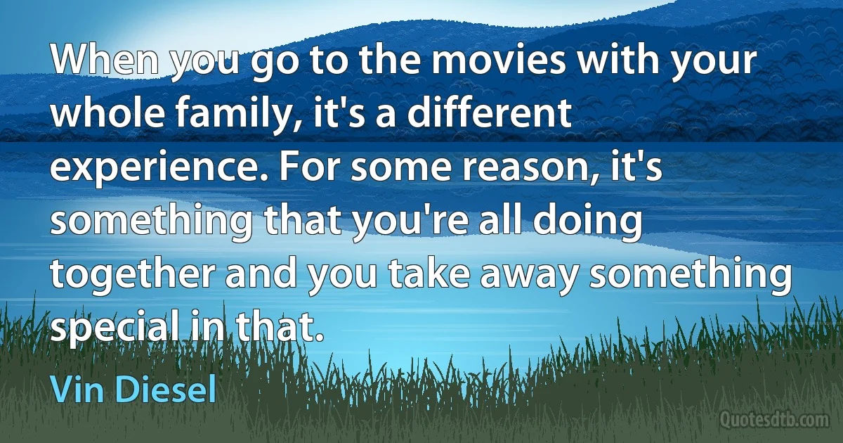 When you go to the movies with your whole family, it's a different experience. For some reason, it's something that you're all doing together and you take away something special in that. (Vin Diesel)