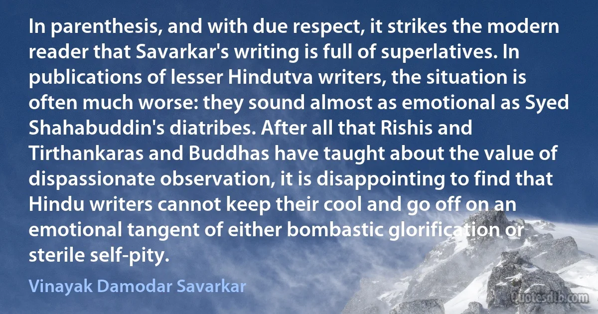 In parenthesis, and with due respect, it strikes the modern reader that Savarkar's writing is full of superlatives. In publications of lesser Hindutva writers, the situation is often much worse: they sound almost as emotional as Syed Shahabuddin's diatribes. After all that Rishis and Tirthankaras and Buddhas have taught about the value of dispassionate observation, it is disappointing to find that Hindu writers cannot keep their cool and go off on an emotional tangent of either bombastic glorification or sterile self-pity. (Vinayak Damodar Savarkar)