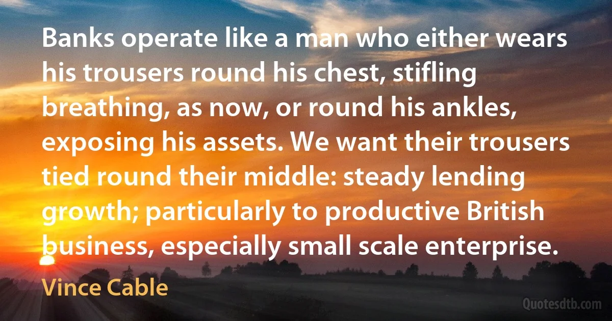 Banks operate like a man who either wears his trousers round his chest, stifling breathing, as now, or round his ankles, exposing his assets. We want their trousers tied round their middle: steady lending growth; particularly to productive British business, especially small scale enterprise. (Vince Cable)