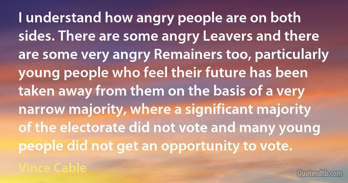 I understand how angry people are on both sides. There are some angry Leavers and there are some very angry Remainers too, particularly young people who feel their future has been taken away from them on the basis of a very narrow majority, where a significant majority of the electorate did not vote and many young people did not get an opportunity to vote. (Vince Cable)