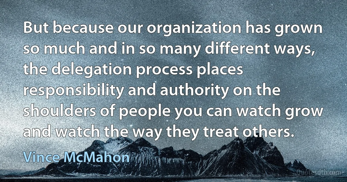 But because our organization has grown so much and in so many different ways, the delegation process places responsibility and authority on the shoulders of people you can watch grow and watch the way they treat others. (Vince McMahon)