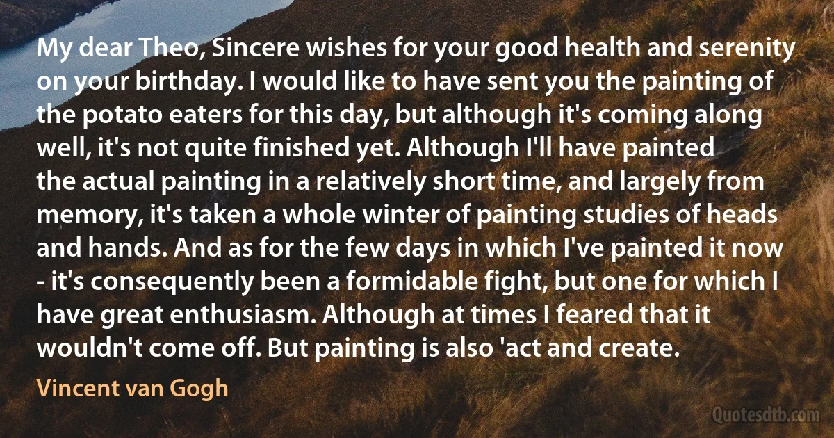 My dear Theo, Sincere wishes for your good health and serenity on your birthday. I would like to have sent you the painting of the potato eaters for this day, but although it's coming along well, it's not quite finished yet. Although I'll have painted the actual painting in a relatively short time, and largely from memory, it's taken a whole winter of painting studies of heads and hands. And as for the few days in which I've painted it now - it's consequently been a formidable fight, but one for which I have great enthusiasm. Although at times I feared that it wouldn't come off. But painting is also 'act and create. (Vincent van Gogh)