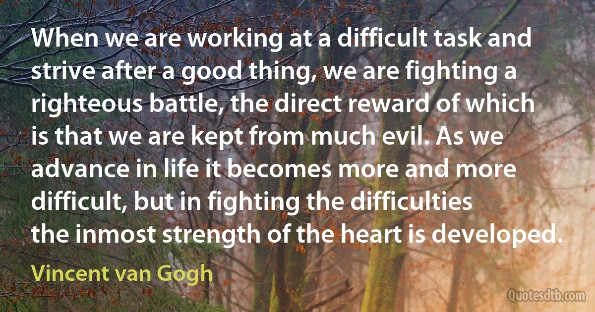 When we are working at a difficult task and strive after a good thing, we are fighting a righteous battle, the direct reward of which is that we are kept from much evil. As we advance in life it becomes more and more difficult, but in fighting the difficulties the inmost strength of the heart is developed. (Vincent van Gogh)