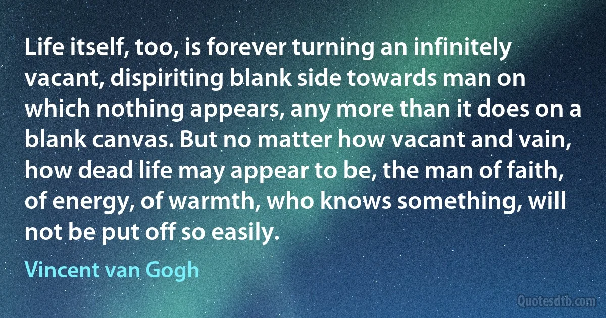 Life itself, too, is forever turning an infinitely vacant, dispiriting blank side towards man on which nothing appears, any more than it does on a blank canvas. But no matter how vacant and vain, how dead life may appear to be, the man of faith, of energy, of warmth, who knows something, will not be put off so easily. (Vincent van Gogh)