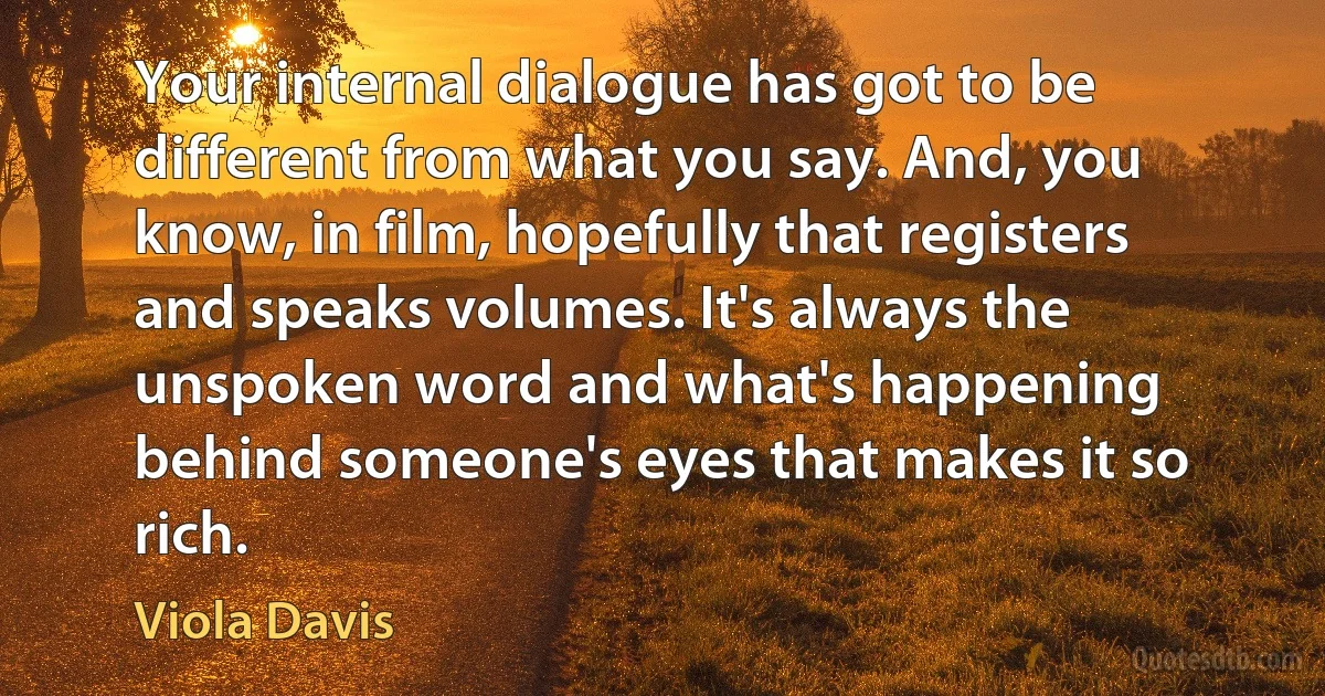 Your internal dialogue has got to be different from what you say. And, you know, in film, hopefully that registers and speaks volumes. It's always the unspoken word and what's happening behind someone's eyes that makes it so rich. (Viola Davis)