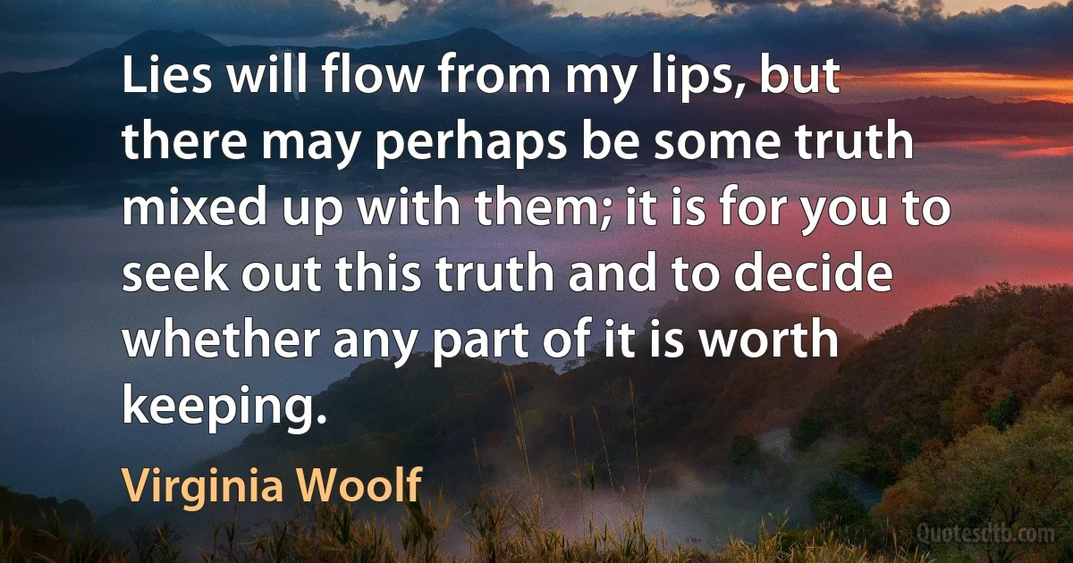 Lies will flow from my lips, but there may perhaps be some truth mixed up with them; it is for you to seek out this truth and to decide whether any part of it is worth keeping. (Virginia Woolf)