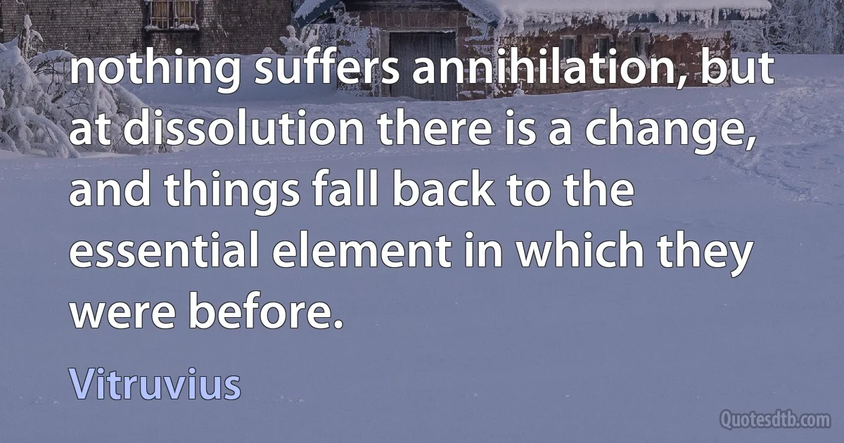 nothing suffers annihilation, but at dissolution there is a change, and things fall back to the essential element in which they were before. (Vitruvius)