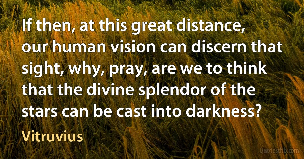 If then, at this great distance, our human vision can discern that sight, why, pray, are we to think that the divine splendor of the stars can be cast into darkness? (Vitruvius)