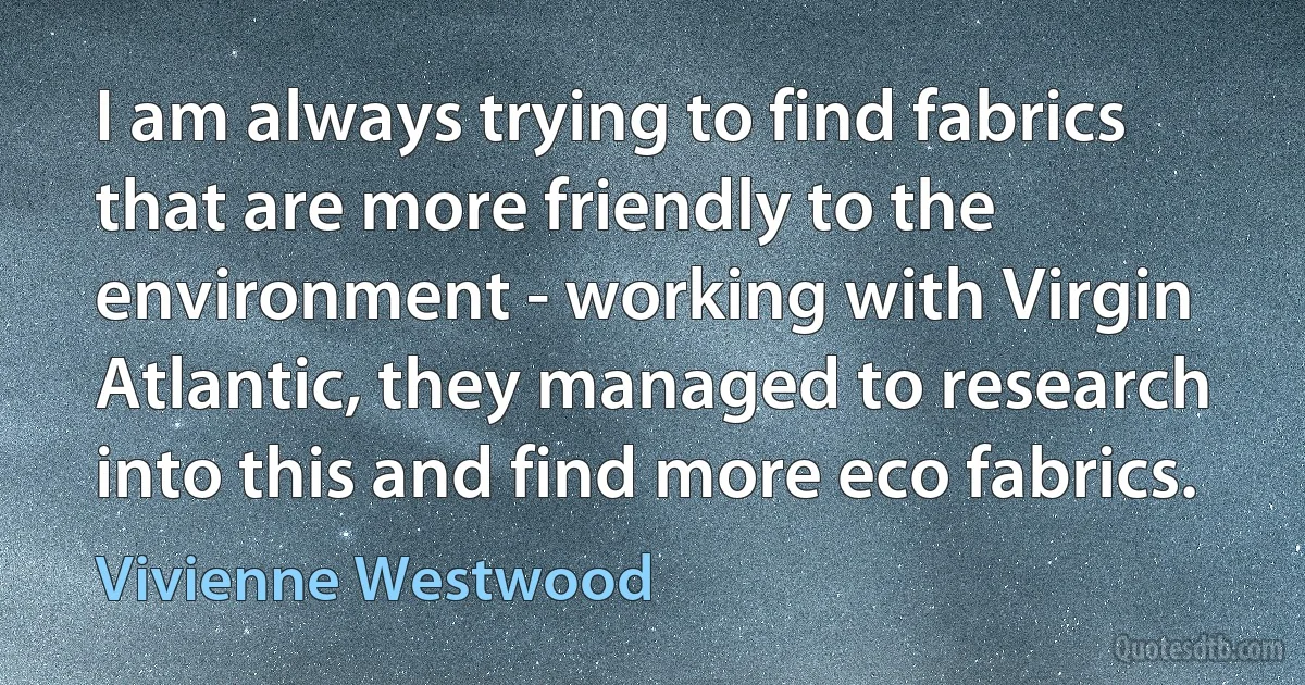 I am always trying to find fabrics that are more friendly to the environment - working with Virgin Atlantic, they managed to research into this and find more eco fabrics. (Vivienne Westwood)