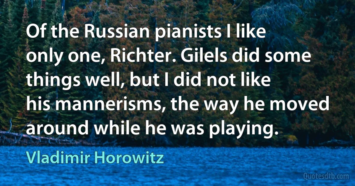 Of the Russian pianists I like only one, Richter. Gilels did some things well, but I did not like his mannerisms, the way he moved around while he was playing. (Vladimir Horowitz)