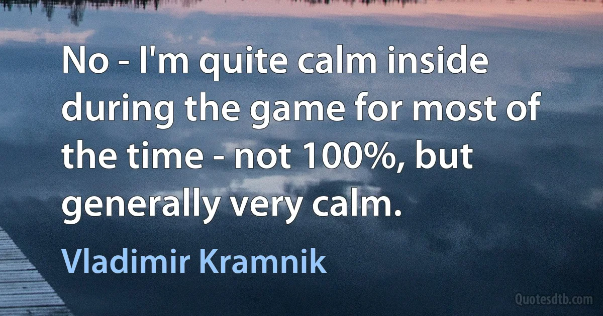 No - I'm quite calm inside during the game for most of the time - not 100%, but generally very calm. (Vladimir Kramnik)