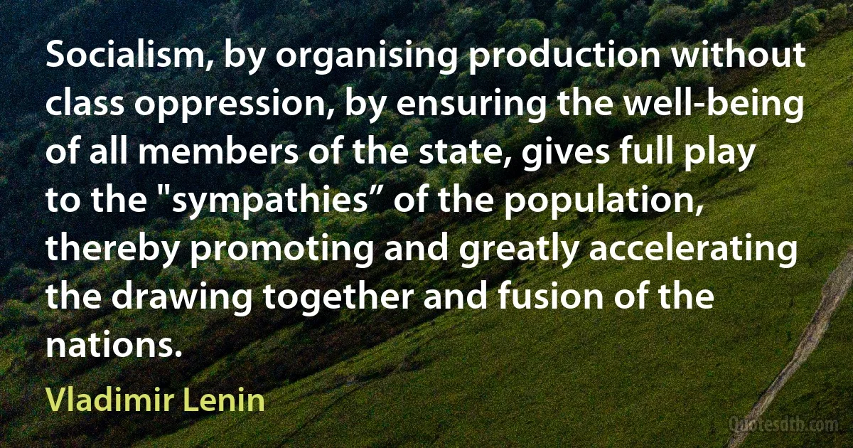 Socialism, by organising production without class oppression, by ensuring the well-being of all members of the state, gives full play to the "sympathies” of the population, thereby promoting and greatly accelerating the drawing together and fusion of the nations. (Vladimir Lenin)