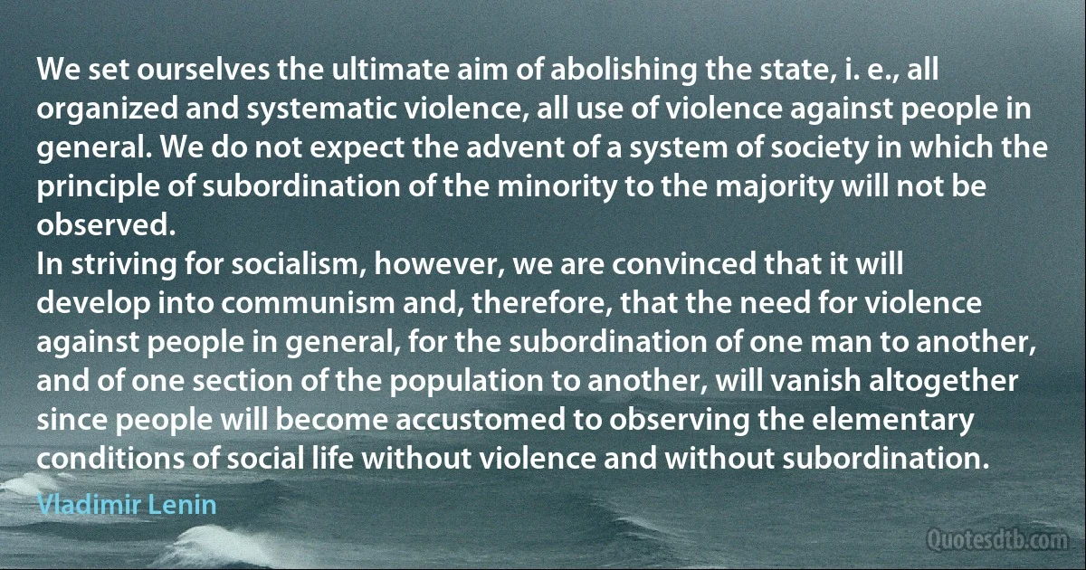 We set ourselves the ultimate aim of abolishing the state, i. e., all organized and systematic violence, all use of violence against people in general. We do not expect the advent of a system of society in which the principle of subordination of the minority to the majority will not be observed.
In striving for socialism, however, we are convinced that it will develop into communism and, therefore, that the need for violence against people in general, for the subordination of one man to another, and of one section of the population to another, will vanish altogether since people will become accustomed to observing the elementary conditions of social life without violence and without subordination. (Vladimir Lenin)