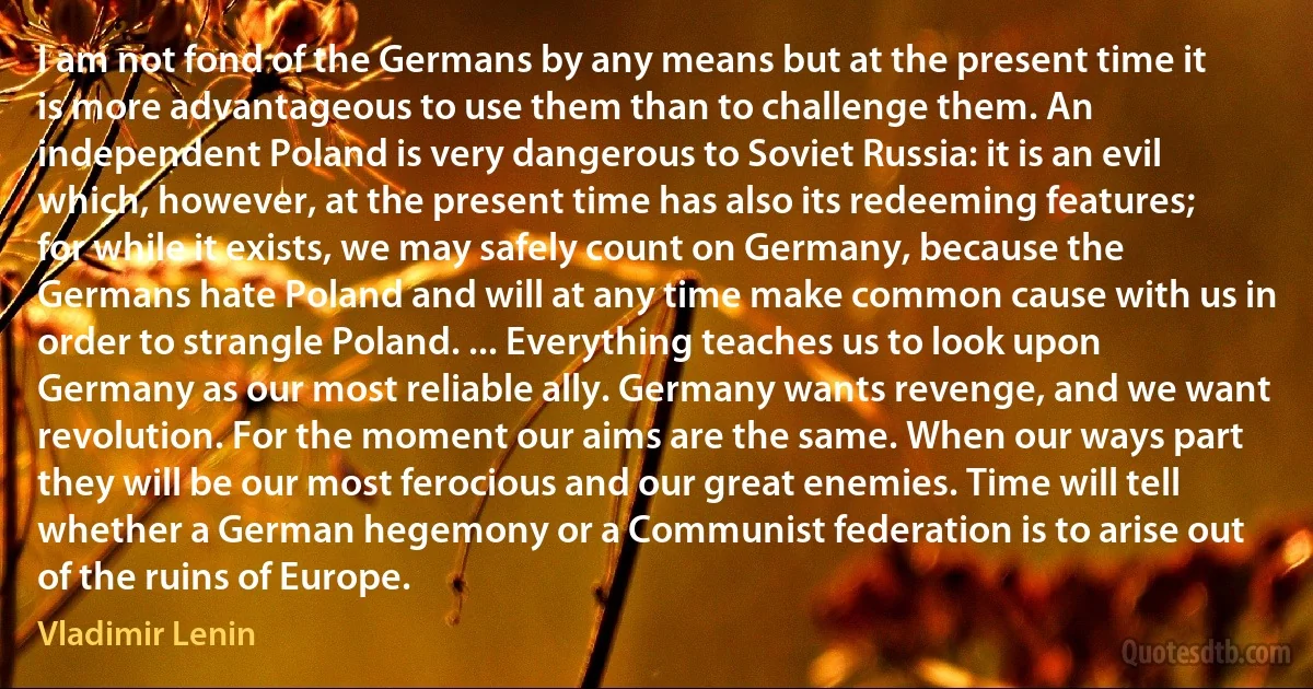 I am not fond of the Germans by any means but at the present time it is more advantageous to use them than to challenge them. An independent Poland is very dangerous to Soviet Russia: it is an evil which, however, at the present time has also its redeeming features; for while it exists, we may safely count on Germany, because the Germans hate Poland and will at any time make common cause with us in order to strangle Poland. ... Everything teaches us to look upon Germany as our most reliable ally. Germany wants revenge, and we want revolution. For the moment our aims are the same. When our ways part they will be our most ferocious and our great enemies. Time will tell whether a German hegemony or a Communist federation is to arise out of the ruins of Europe. (Vladimir Lenin)