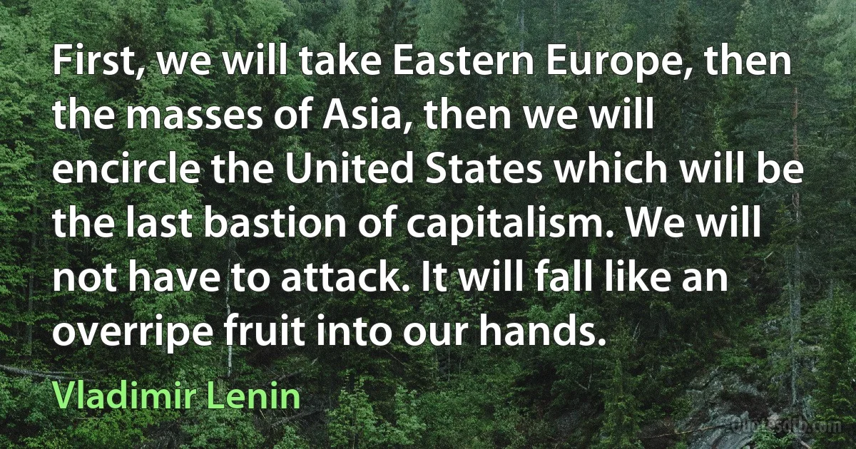 First, we will take Eastern Europe, then the masses of Asia, then we will encircle the United States which will be the last bastion of capitalism. We will not have to attack. It will fall like an overripe fruit into our hands. (Vladimir Lenin)