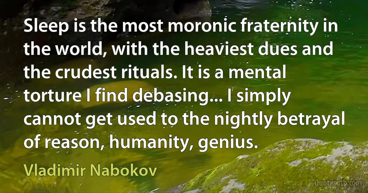 Sleep is the most moronic fraternity in the world, with the heaviest dues and the crudest rituals. It is a mental torture I find debasing... I simply cannot get used to the nightly betrayal of reason, humanity, genius. (Vladimir Nabokov)