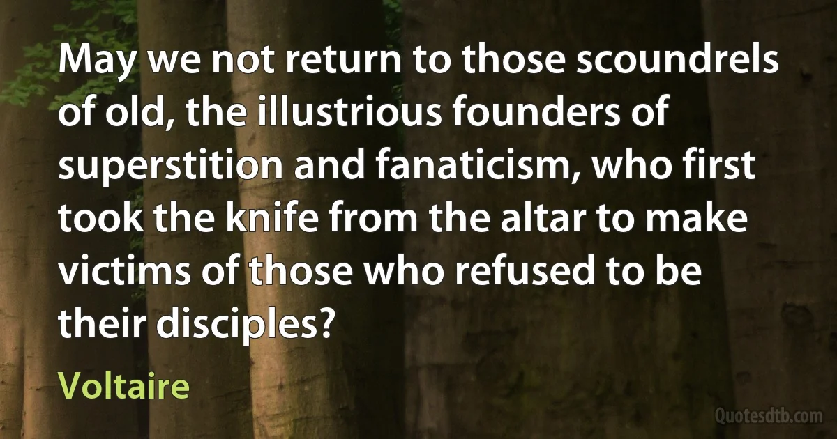 May we not return to those scoundrels of old, the illustrious founders of superstition and fanaticism, who first took the knife from the altar to make victims of those who refused to be their disciples? (Voltaire)