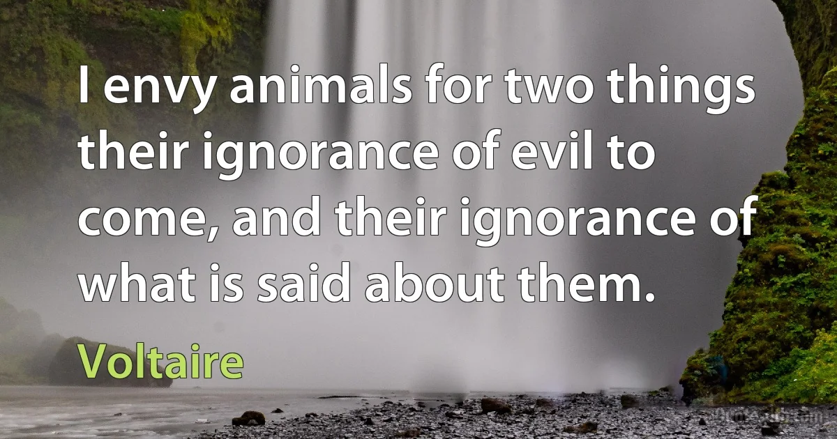 I envy animals for two things their ignorance of evil to come, and their ignorance of what is said about them. (Voltaire)