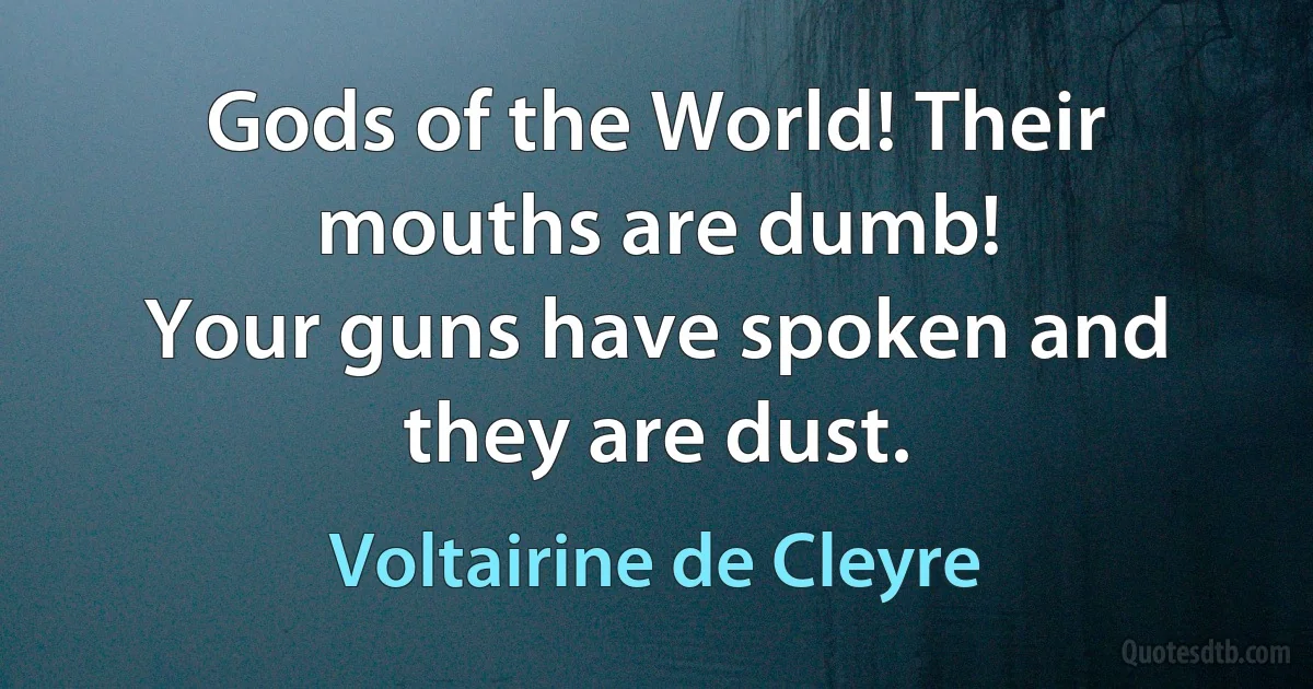 Gods of the World! Their mouths are dumb!
Your guns have spoken and they are dust. (Voltairine de Cleyre)