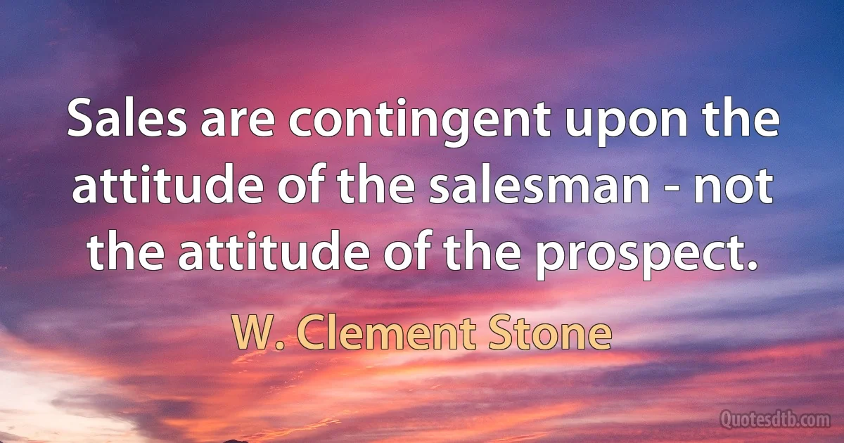 Sales are contingent upon the attitude of the salesman - not the attitude of the prospect. (W. Clement Stone)