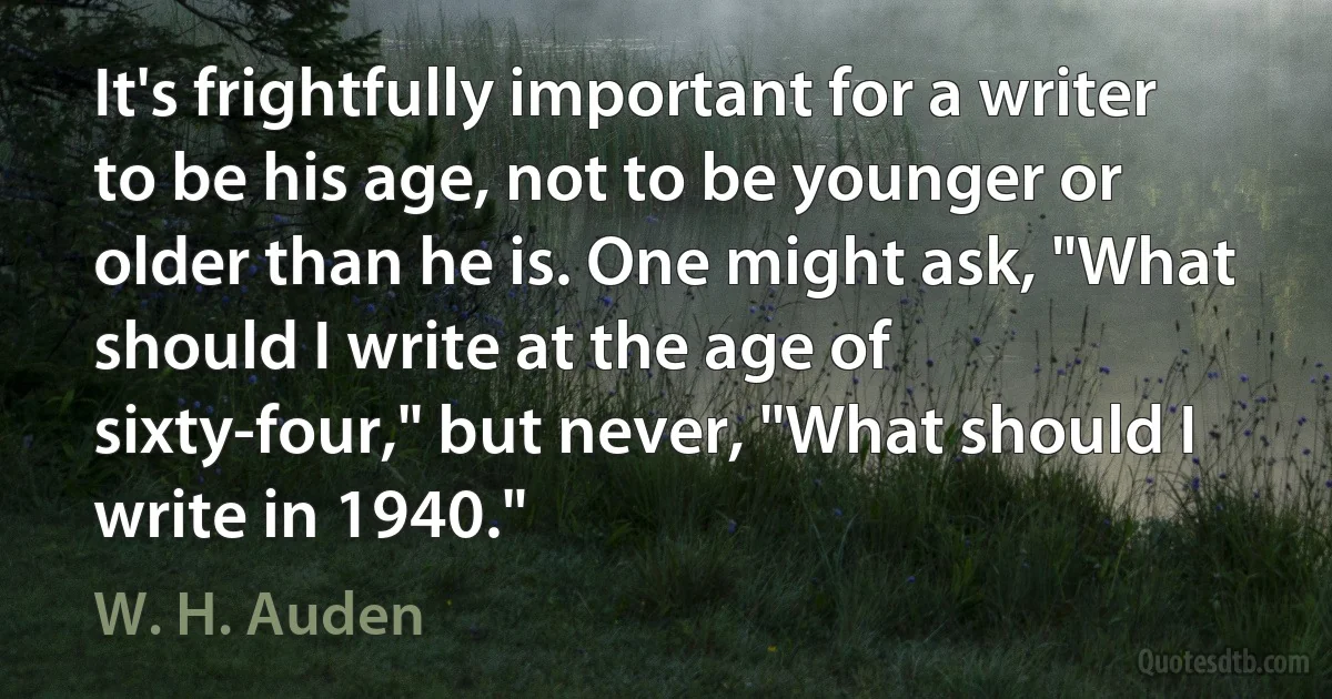 It's frightfully important for a writer to be his age, not to be younger or older than he is. One might ask, "What should I write at the age of sixty-four," but never, "What should I write in 1940." (W. H. Auden)