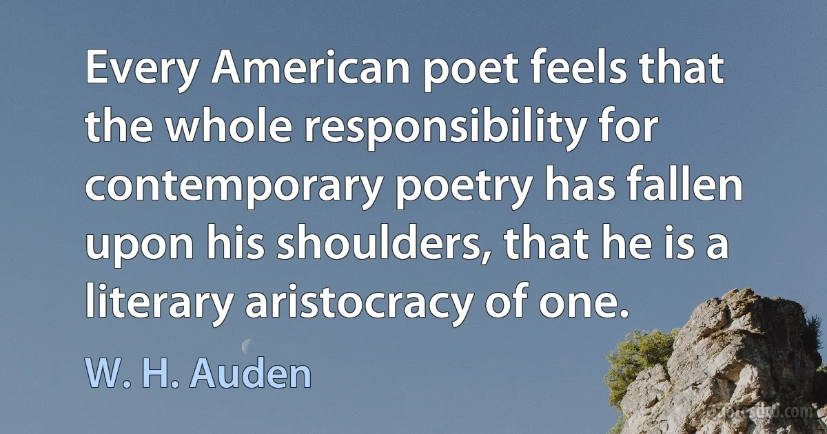 Every American poet feels that the whole responsibility for contemporary poetry has fallen upon his shoulders, that he is a literary aristocracy of one. (W. H. Auden)