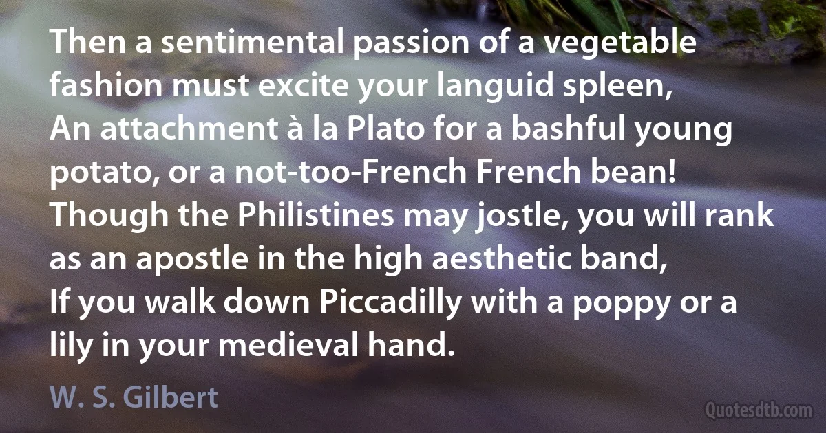 Then a sentimental passion of a vegetable fashion must excite your languid spleen,
An attachment à la Plato for a bashful young potato, or a not-too-French French bean!
Though the Philistines may jostle, you will rank as an apostle in the high aesthetic band,
If you walk down Piccadilly with a poppy or a lily in your medieval hand. (W. S. Gilbert)