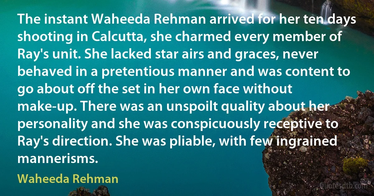 The instant Waheeda Rehman arrived for her ten days shooting in Calcutta, she charmed every member of Ray's unit. She lacked star airs and graces, never behaved in a pretentious manner and was content to go about off the set in her own face without make-up. There was an unspoilt quality about her personality and she was conspicuously receptive to Ray's direction. She was pliable, with few ingrained mannerisms. (Waheeda Rehman)