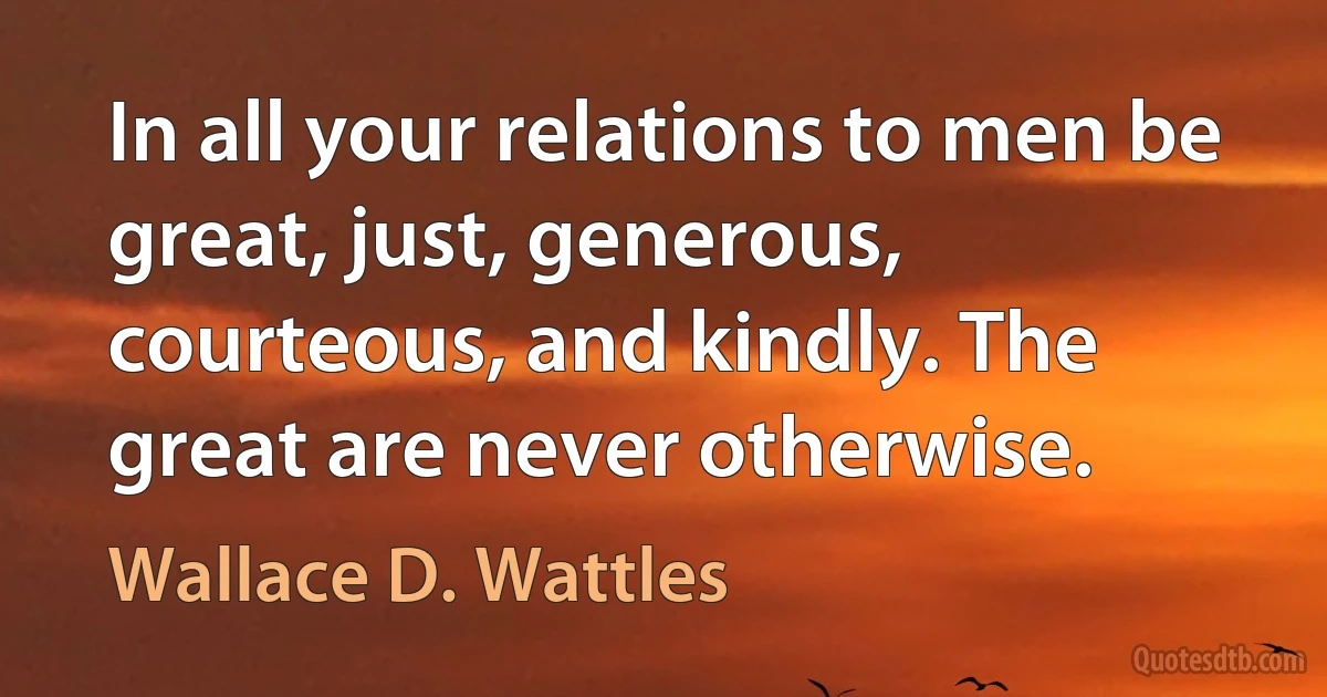 In all your relations to men be great, just, generous, courteous, and kindly. The great are never otherwise. (Wallace D. Wattles)