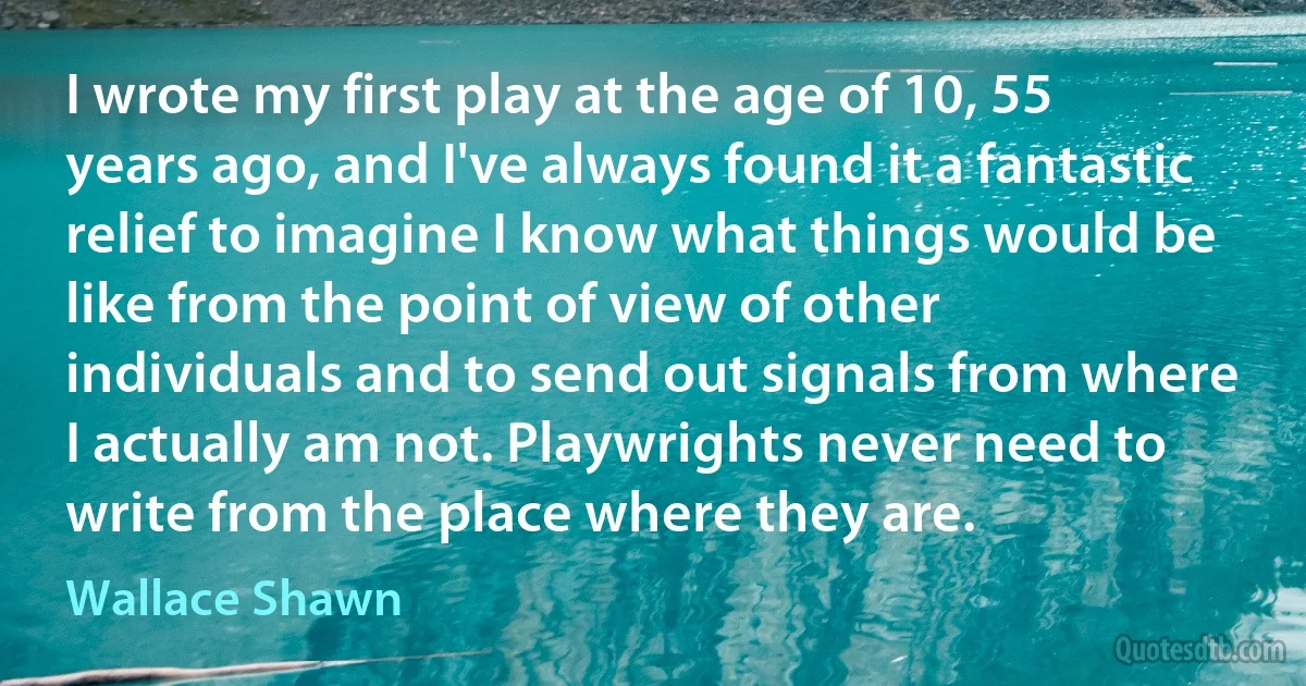 I wrote my first play at the age of 10, 55 years ago, and I've always found it a fantastic relief to imagine I know what things would be like from the point of view of other individuals and to send out signals from where I actually am not. Playwrights never need to write from the place where they are. (Wallace Shawn)