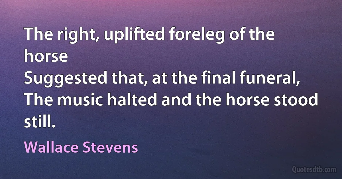 The right, uplifted foreleg of the horse
Suggested that, at the final funeral,
The music halted and the horse stood still. (Wallace Stevens)