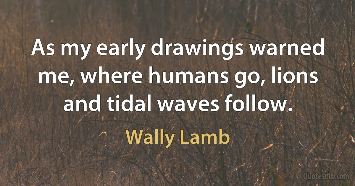 As my early drawings warned me, where humans go, lions and tidal waves follow. (Wally Lamb)