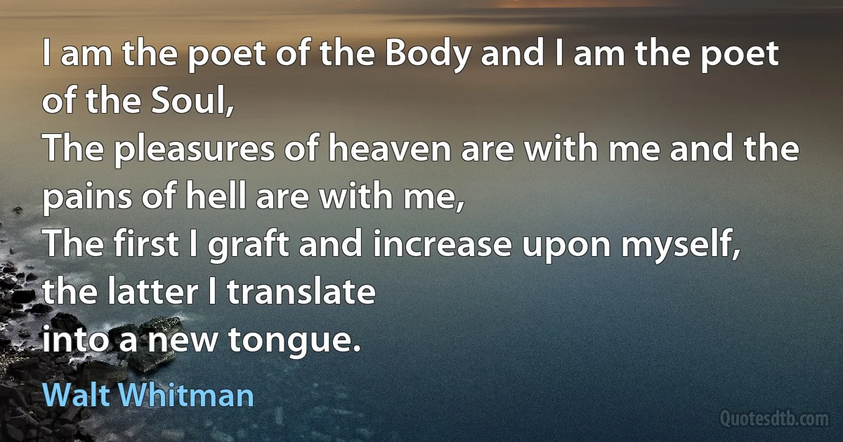 I am the poet of the Body and I am the poet of the Soul,
The pleasures of heaven are with me and the pains of hell are with me,
The first I graft and increase upon myself, the latter I translate
into a new tongue. (Walt Whitman)