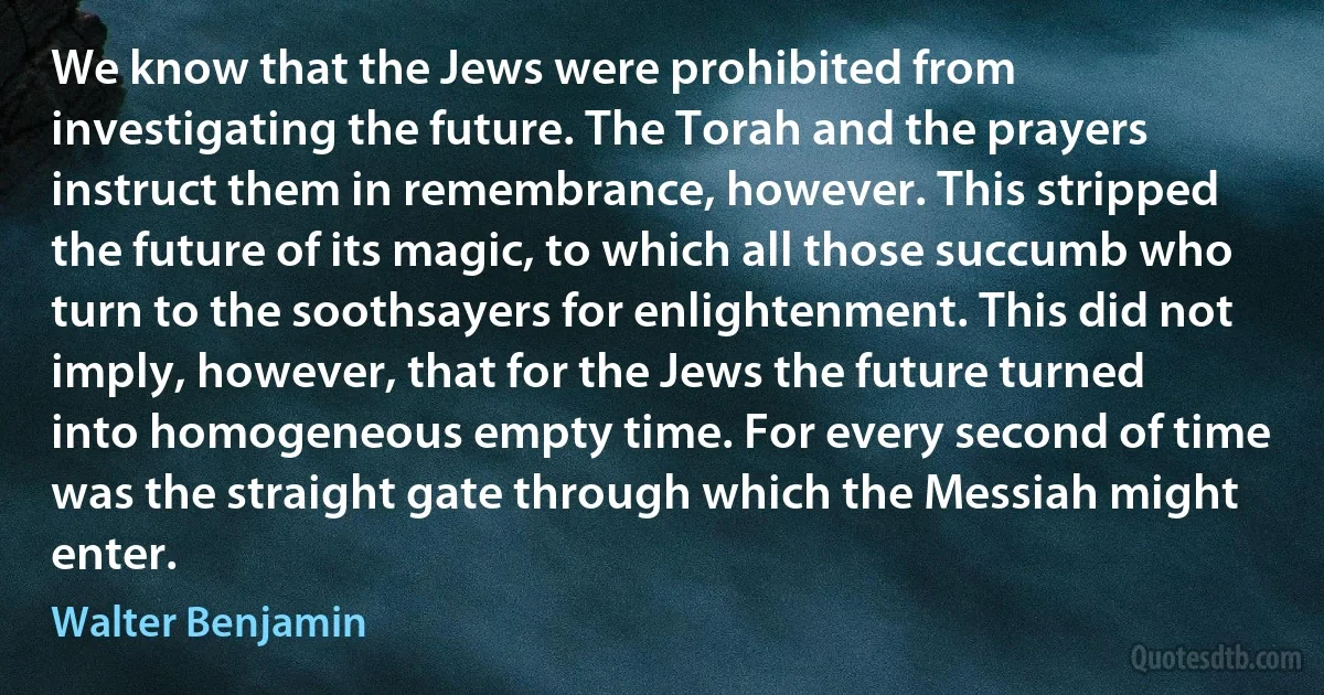 We know that the Jews were prohibited from investigating the future. The Torah and the prayers instruct them in remembrance, however. This stripped the future of its magic, to which all those succumb who turn to the soothsayers for enlightenment. This did not imply, however, that for the Jews the future turned into homogeneous empty time. For every second of time was the straight gate through which the Messiah might enter. (Walter Benjamin)