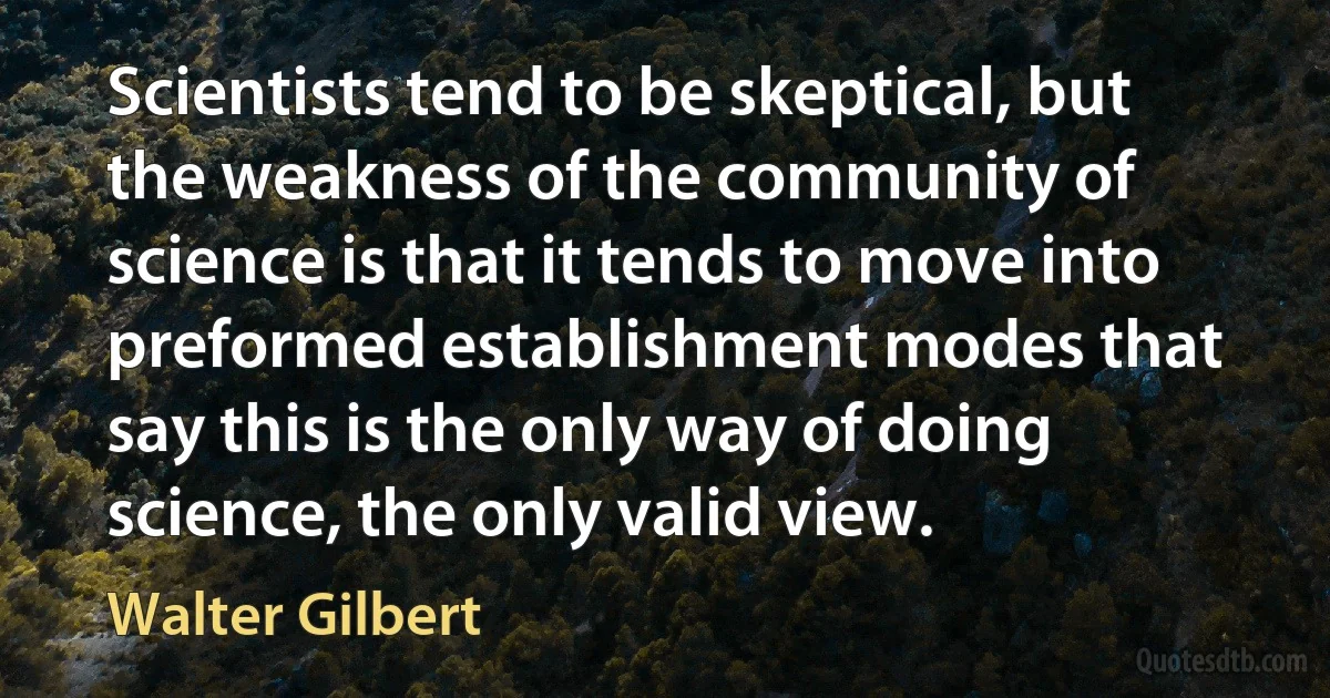 Scientists tend to be skeptical, but the weakness of the community of science is that it tends to move into preformed establishment modes that say this is the only way of doing science, the only valid view. (Walter Gilbert)