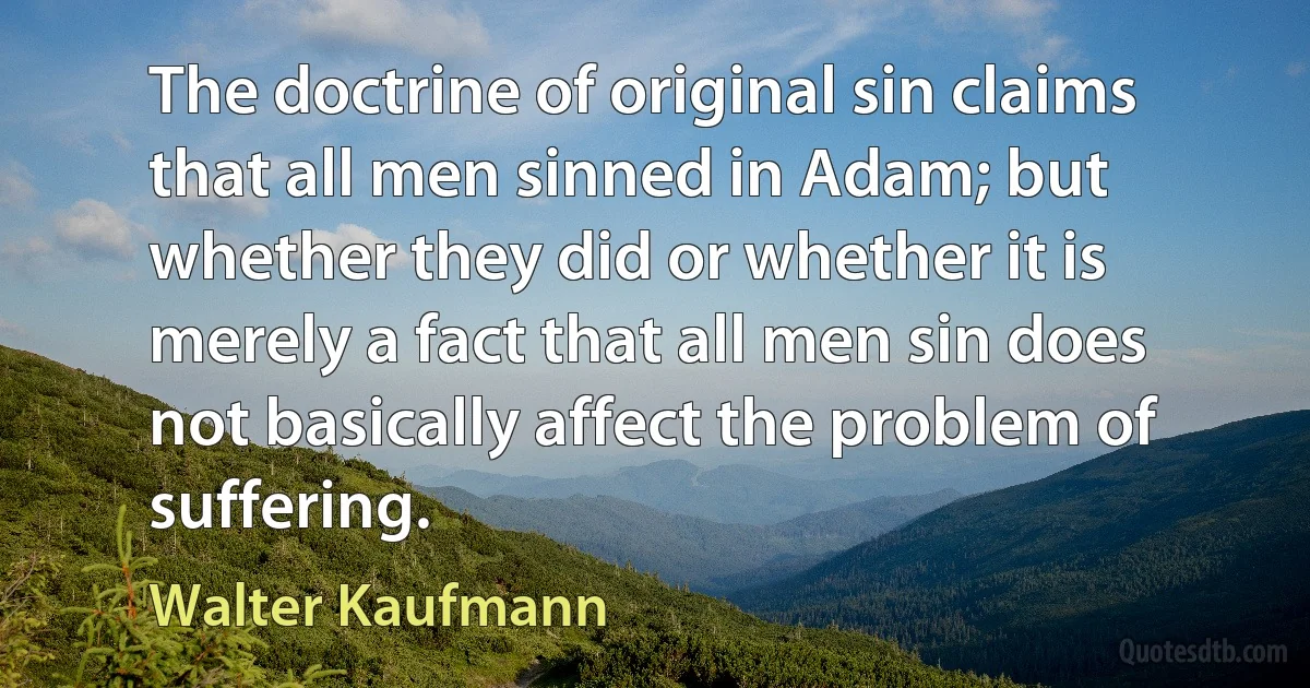 The doctrine of original sin claims that all men sinned in Adam; but whether they did or whether it is merely a fact that all men sin does not basically affect the problem of suffering. (Walter Kaufmann)