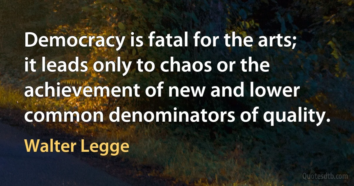 Democracy is fatal for the arts; it leads only to chaos or the achievement of new and lower common denominators of quality. (Walter Legge)