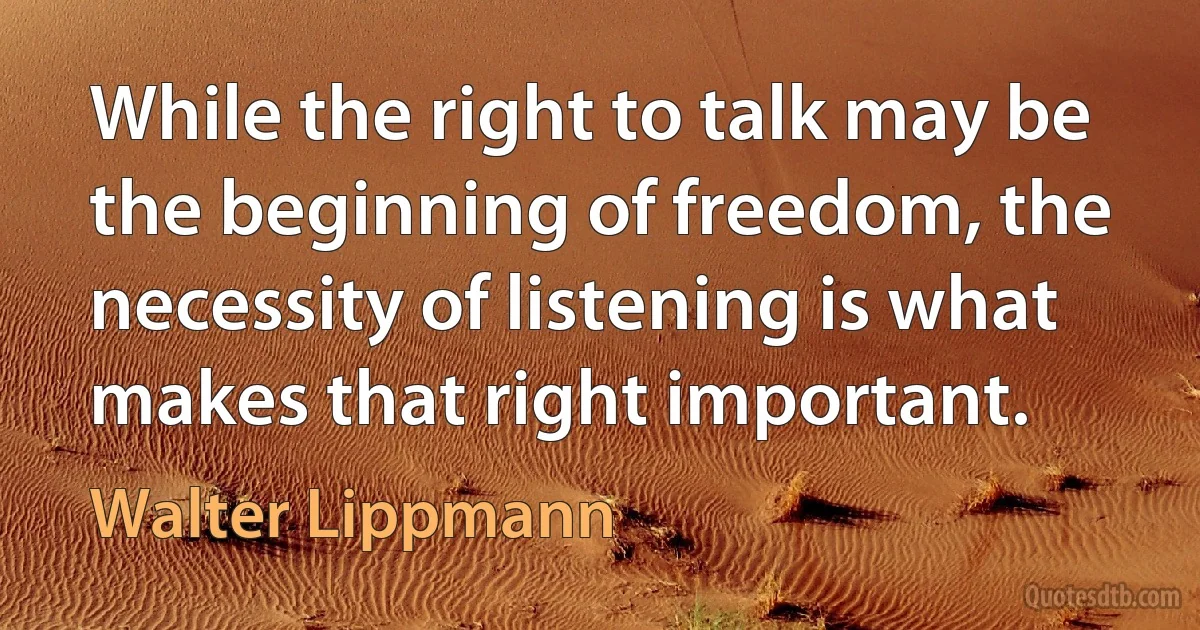 While the right to talk may be the beginning of freedom, the necessity of listening is what makes that right important. (Walter Lippmann)