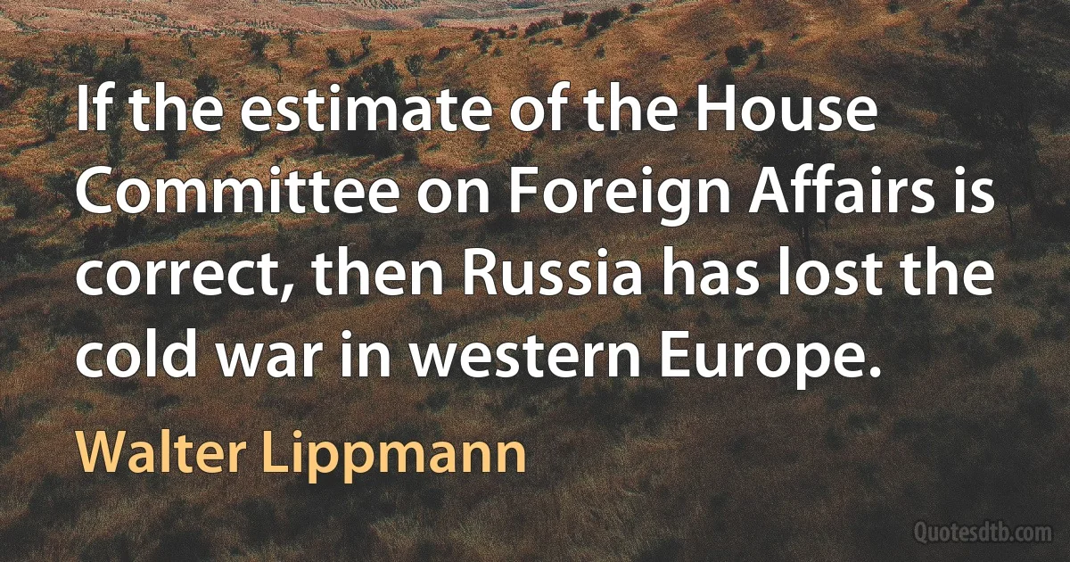 If the estimate of the House Committee on Foreign Affairs is correct, then Russia has lost the cold war in western Europe. (Walter Lippmann)