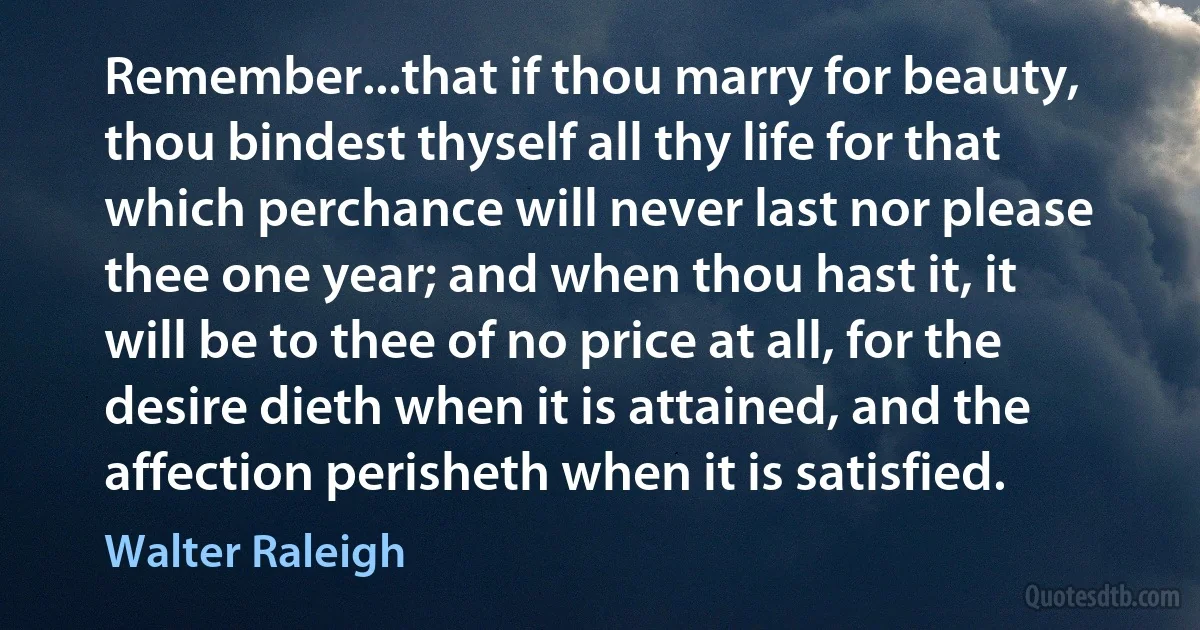 Remember...that if thou marry for beauty, thou bindest thyself all thy life for that which perchance will never last nor please thee one year; and when thou hast it, it will be to thee of no price at all, for the desire dieth when it is attained, and the affection perisheth when it is satisfied. (Walter Raleigh)